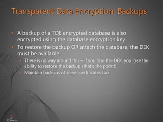 44
• A backup of a TDE encrypted database is also
encrypted using the database encryption key
• To restore the backup OR attach the database, the DEK
must be available!
• There is no way around this – if you lose the DEK, you lose the
ability to restore the backup (that’s the point!)
• Maintain backups of server certificates too
Transparent Data Encryption: Backups
 