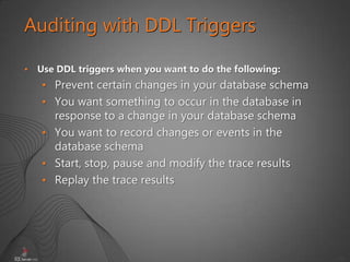 50
Auditing with DDL Triggers
• Use DDL triggers when you want to do the following:
• Prevent certain changes in your database schema
• You want something to occur in the database in
response to a change in your database schema
• You want to record changes or events in the
database schema
• Start, stop, pause and modify the trace results
• Replay the trace results
 