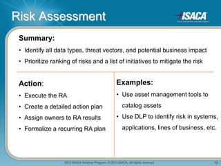 2013 ISACA Webinar Program. © 2013 ISACA. All rights reserved. 10
Risk Assessment
Summary:
• Identify all data types, threat vectors, and potential business impact
• Prioritize ranking of risks and a list of initiatives to mitigate the risk
Action:
• Execute the RA
• Create a detailed action plan
• Assign owners to RA results
• Formalize a recurring RA plan
Examples:
• Use asset management tools to
catalog assets
• Use DLP to identify risk in systems,
applications, lines of business, etc.
 