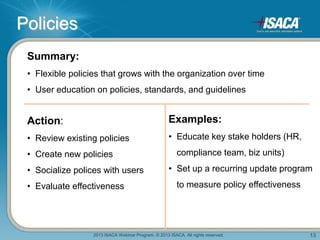 2013 ISACA Webinar Program. © 2013 ISACA. All rights reserved. 13
Policies
Summary:
• Flexible policies that grows with the organization over time
• User education on policies, standards, and guidelines
Action:
• Review existing policies
• Create new policies
• Socialize polices with users
• Evaluate effectiveness
Examples:
• Educate key stake holders (HR,
compliance team, biz units)
• Set up a recurring update program
to measure policy effectiveness
 