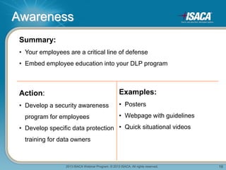 2013 ISACA Webinar Program. © 2013 ISACA. All rights reserved. 16
Awareness
Summary:
• Your employees are a critical line of defense
• Embed employee education into your DLP program
Action:
• Develop a security awareness
program for employees
• Develop specific data protection
training for data owners
Examples:
• Posters
• Webpage with guidelines
• Quick situational videos
 
