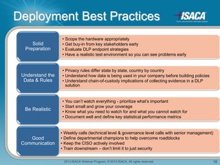 2013 ISACA Webinar Program. © 2013 ISACA. All rights reserved. 18
Deployment Best Practices
• Scope the hardware appropriately
• Get buy-in from key stakeholders early
• Evaluate DLP endpoint strategies
• Have a realistic test environment so you can see problems early
Solid
Preparation
• Privacy rules differ state by state, country by country
• Understand how data is being used in your company before building policies
• Understand chain-of-custody implications of collecting evidence in a DLP
solution
Understand the
Data & Rules
• You can’t watch everything - prioritize what’s important
• Start small and grow your coverage
• Know what you need to watch for and what you cannot watch for
• Document well and define key statistical performance metrics
Be Realistic
• Weekly calls (technical level & governance level calls with senior management)
• Define departmental champions to help overcome roadblocks
• Keep the CISO actively involved
• Train downstream – don’t limit it to just security
Good
Communication
 