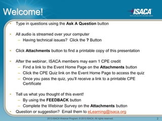 2013 ISACA Webinar Program. © 2013 ISACA. All rights reserved. 2
Welcome!
• Type in questions using the Ask A Question button
• All audio is streamed over your computer
– Having technical issues? Click the ? Button
• Click Attachments button to find a printable copy of this presentation
• After the webinar, ISACA members may earn 1 CPE credit
– Find a link to the Event Home Page on the Attachments button
– Click the CPE Quiz link on the Event Home Page to access the quiz
– Once you pass the quiz, you’ll receive a link to a printable CPE
Certificate
• Tell us what you thought of this event!
– By using the FEEDBACK button
– Complete the Webinar Survey on the Attachments button
• Question or suggestion? Email them to eLearning@isaca.org
 