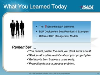 2013 ISACA Webinar Program. © 2013 ISACA. All rights reserved. 23
What You Learned Today
• The 8 Essential DLP Elements
• DLP Deployment Best Practices & Examples
• Different DLP Management Models
Remember …
You cannot protect the data you don’t know about!
Start small and be realistic about your project plan.
Get buy-in from business users early.
Protecting data is a process problem.
 