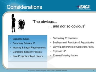 2013 ISACA Webinar Program. © 2013 ISACA. All rights reserved. 5
Considerations
“The obvious...
… and not so obvious”
• Business Goals
• Company Primary IP
• Industry & Legal Requirements
• Corporate Security Policies
• New Projects ‘rollout’ history
• Secondary IP concerns
• Business unit Practices & Repositories
• Varying adherence to Corporate Policy
• Exposed IP
• Extranet/sharing issues
 