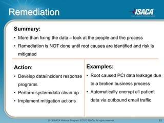 2013 ISACA Webinar Program. © 2013 ISACA. All rights reserved. 15
Remediation
Summary:
• More than fixing the data – look at the people and the process
• Remediation is NOT done until root causes are identified and risk is
mitigated
Action:
• Develop data/incident response
programs
• Perform system/data clean-up
• Implement mitigation actions
Examples:
• Root caused PCI data leakage due
to a broken business process
• Automatically encrypt all patient
data via outbound email traffic
 
