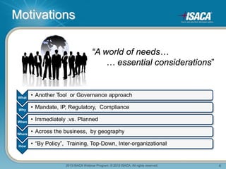2013 ISACA Webinar Program. © 2013 ISACA. All rights reserved. 4
Motivations
“A world of needs…
… essential considerations”
What
• Another Tool or Governance approach
Why
• Mandate, IP, Regulatory, Compliance
When
• Immediately .vs. Planned
Where
• Across the business, by geography
How
• “By Policy”, Training, Top-Down, Inter-organizational
 