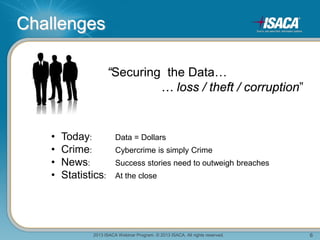 2013 ISACA Webinar Program. © 2013 ISACA. All rights reserved. 6
Challenges
“Securing the Data…
… loss / theft / corruption”
• Today: Data = Dollars
• Crime: Cybercrime is simply Crime
• News: Success stories need to outweigh breaches
• Statistics: At the close
 