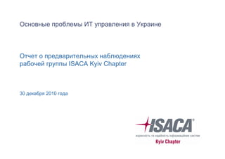 Основные проблемы ИТ управления в Украине

Отчет о предварительных наблюдениях
рабочей группы ISACA Kyiv Chapter

30 декабря 2010 года

 