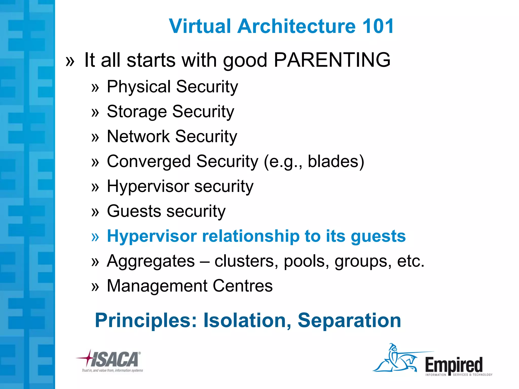 Virtual Architecture 101
» It all starts with good PARENTING
  »   Physical Security
  »   Storage Security
  »   Network Security
  »   Converged Security (e.g., blades)
  »   Hypervisor security
  »   Guests security
  »   Hypervisor relationship to its guests
  »   Aggregates – clusters, pools, groups, etc.
  »   Management Centres

   Principles: Isolation, Separation
 