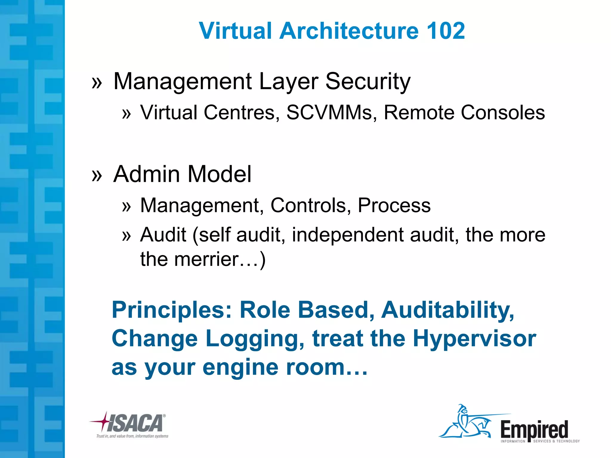 Virtual Architecture 102

» Management Layer Security
  » Virtual Centres, SCVMMs, Remote Consoles


» Admin Model
  » Management, Controls, Process
  » Audit (self audit, independent audit, the more
    the merrier…)

 Principles: Role Based, Auditability,
 Change Logging, treat the Hypervisor
 as your engine room…
 