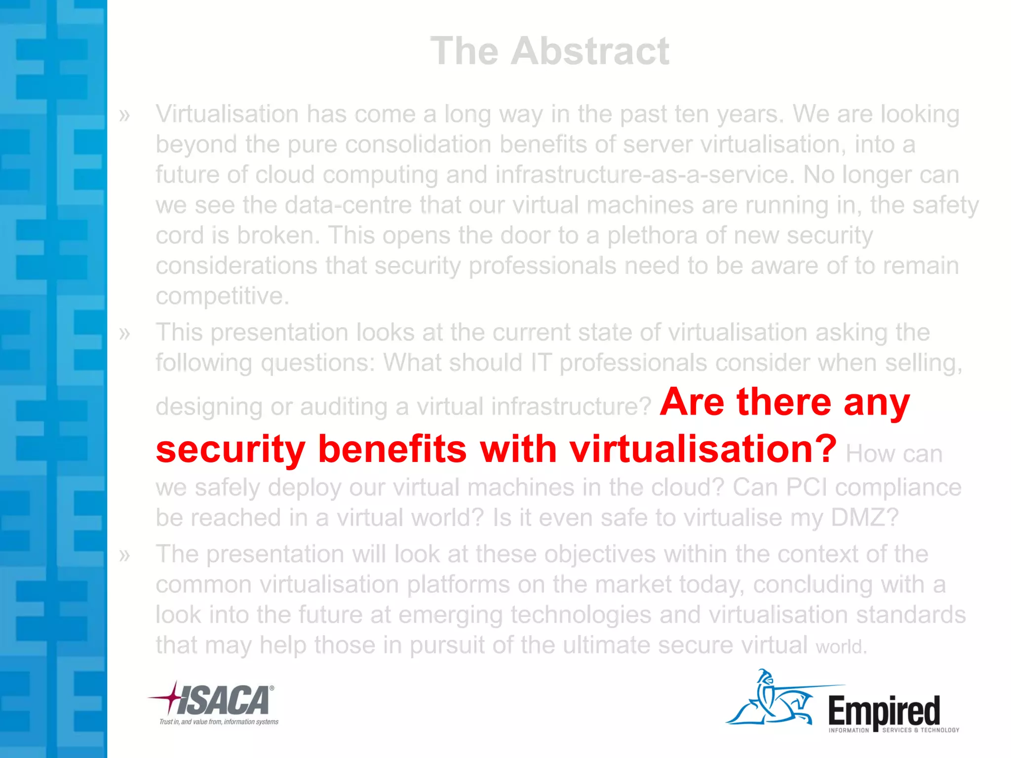 The Abstract
» Virtualisation has come a long way in the past ten years. We are looking
  beyond the pure consolidation benefits of server virtualisation, into a
  future of cloud computing and infrastructure-as-a-service. No longer can
  we see the data-centre that our virtual machines are running in, the safety
  cord is broken. This opens the door to a plethora of new security
  considerations that security professionals need to be aware of to remain
  competitive.
» This presentation looks at the current state of virtualisation asking the
  following questions: What should IT professionals consider when selling,
   designing or auditing a virtual infrastructure? Are
                                    there any
   security benefits with virtualisation? How can
  we safely deploy our virtual machines in the cloud? Can PCI compliance
  be reached in a virtual world? Is it even safe to virtualise my DMZ?
» The presentation will look at these objectives within the context of the
  common virtualisation platforms on the market today, concluding with a
  look into the future at emerging technologies and virtualisation standards
  that may help those in pursuit of the ultimate secure virtual world.
 
