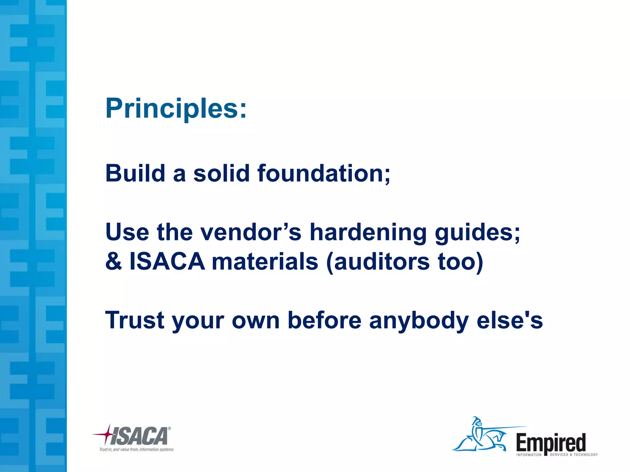 Principles:

Build a solid foundation;

Use the vendor’s hardening guides;
& ISACA materials (auditors too)

Trust your own before anybody else's
 