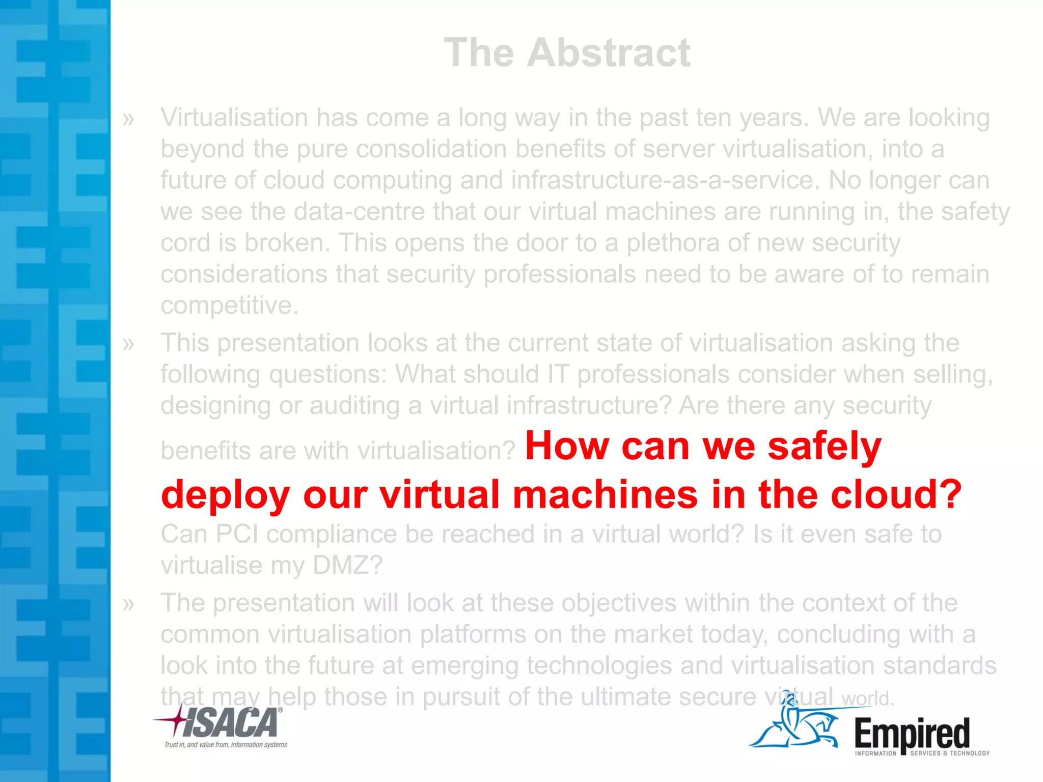 The Abstract
» Virtualisation has come a long way in the past ten years. We are looking
  beyond the pure consolidation benefits of server virtualisation, into a
  future of cloud computing and infrastructure-as-a-service. No longer can
  we see the data-centre that our virtual machines are running in, the safety
  cord is broken. This opens the door to a plethora of new security
  considerations that security professionals need to be aware of to remain
  competitive.
» This presentation looks at the current state of virtualisation asking the
  following questions: What should IT professionals consider when selling,
  designing or auditing a virtual infrastructure? Are there any security
   benefits are with virtualisation? How
                          can we safely
   deploy our virtual machines in the cloud?
  Can PCI compliance be reached in a virtual world? Is it even safe to
  virtualise my DMZ?
» The presentation will look at these objectives within the context of the
  common virtualisation platforms on the market today, concluding with a
  look into the future at emerging technologies and virtualisation standards
  that may help those in pursuit of the ultimate secure virtual world.
 