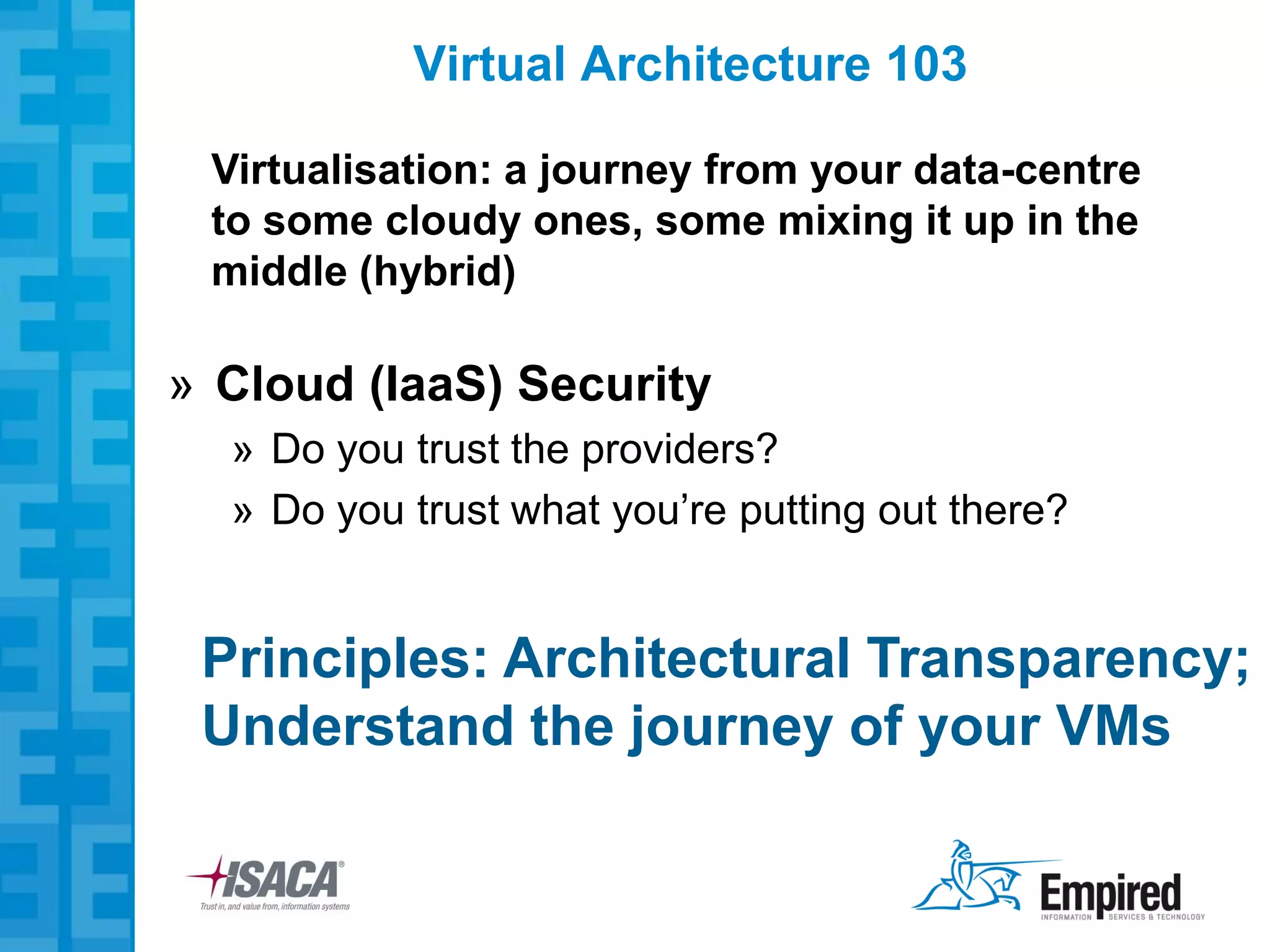 Virtual Architecture 103

 Virtualisation: a journey from your data-centre
 to some cloudy ones, some mixing it up in the
 middle (hybrid)

» Cloud (IaaS) Security
  » Do you trust the providers?
  » Do you trust what you’re putting out there?


 Principles: Architectural Transparency;
 Understand the journey of your VMs
 