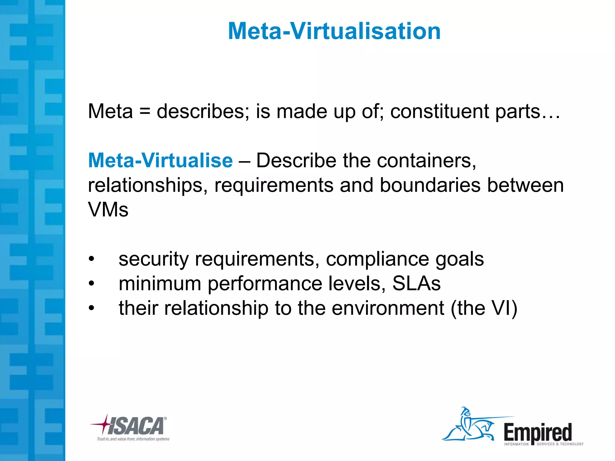 Meta-Virtualisation


Meta = describes; is made up of; constituent parts…

Meta-Virtualise – Describe the containers,
relationships, requirements and boundaries between
VMs

•   security requirements, compliance goals
•   minimum performance levels, SLAs
•   their relationship to the environment (the VI)
 