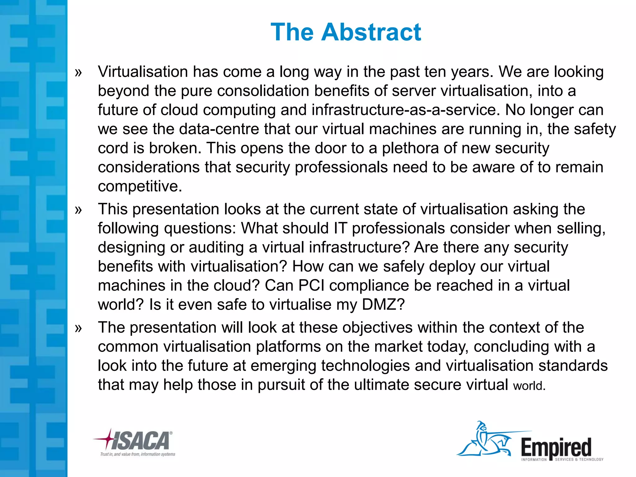 The Abstract
» Virtualisation has come a long way in the past ten years. We are looking
  beyond the pure consolidation benefits of server virtualisation, into a
  future of cloud computing and infrastructure-as-a-service. No longer can
  we see the data-centre that our virtual machines are running in, the safety
  cord is broken. This opens the door to a plethora of new security
  considerations that security professionals need to be aware of to remain
  competitive.
» This presentation looks at the current state of virtualisation asking the
  following questions: What should IT professionals consider when selling,
  designing or auditing a virtual infrastructure? Are there any security
  benefits with virtualisation? How can we safely deploy our virtual
  machines in the cloud? Can PCI compliance be reached in a virtual
  world? Is it even safe to virtualise my DMZ?
» The presentation will look at these objectives within the context of the
  common virtualisation platforms on the market today, concluding with a
  look into the future at emerging technologies and virtualisation standards
  that may help those in pursuit of the ultimate secure virtual world.
 