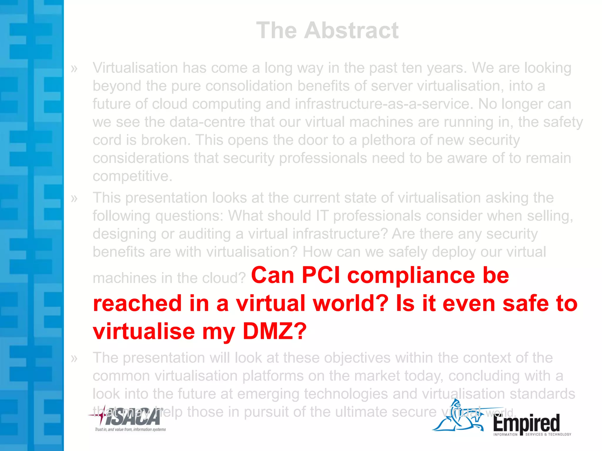 The Abstract
» Virtualisation has come a long way in the past ten years. We are looking
  beyond the pure consolidation benefits of server virtualisation, into a
  future of cloud computing and infrastructure-as-a-service. No longer can
  we see the data-centre that our virtual machines are running in, the safety
  cord is broken. This opens the door to a plethora of new security
  considerations that security professionals need to be aware of to remain
  competitive.
» This presentation looks at the current state of virtualisation asking the
  following questions: What should IT professionals consider when selling,
  designing or auditing a virtual infrastructure? Are there any security
  benefits are with virtualisation? How can we safely deploy our virtual
   machines in the cloud? Can
                      PCI compliance be
   reached in a virtual world? Is it even safe to
   virtualise my DMZ?
» The presentation will look at these objectives within the context of the
  common virtualisation platforms on the market today, concluding with a
  look into the future at emerging technologies and virtualisation standards
  that may help those in pursuit of the ultimate secure virtual world.
 