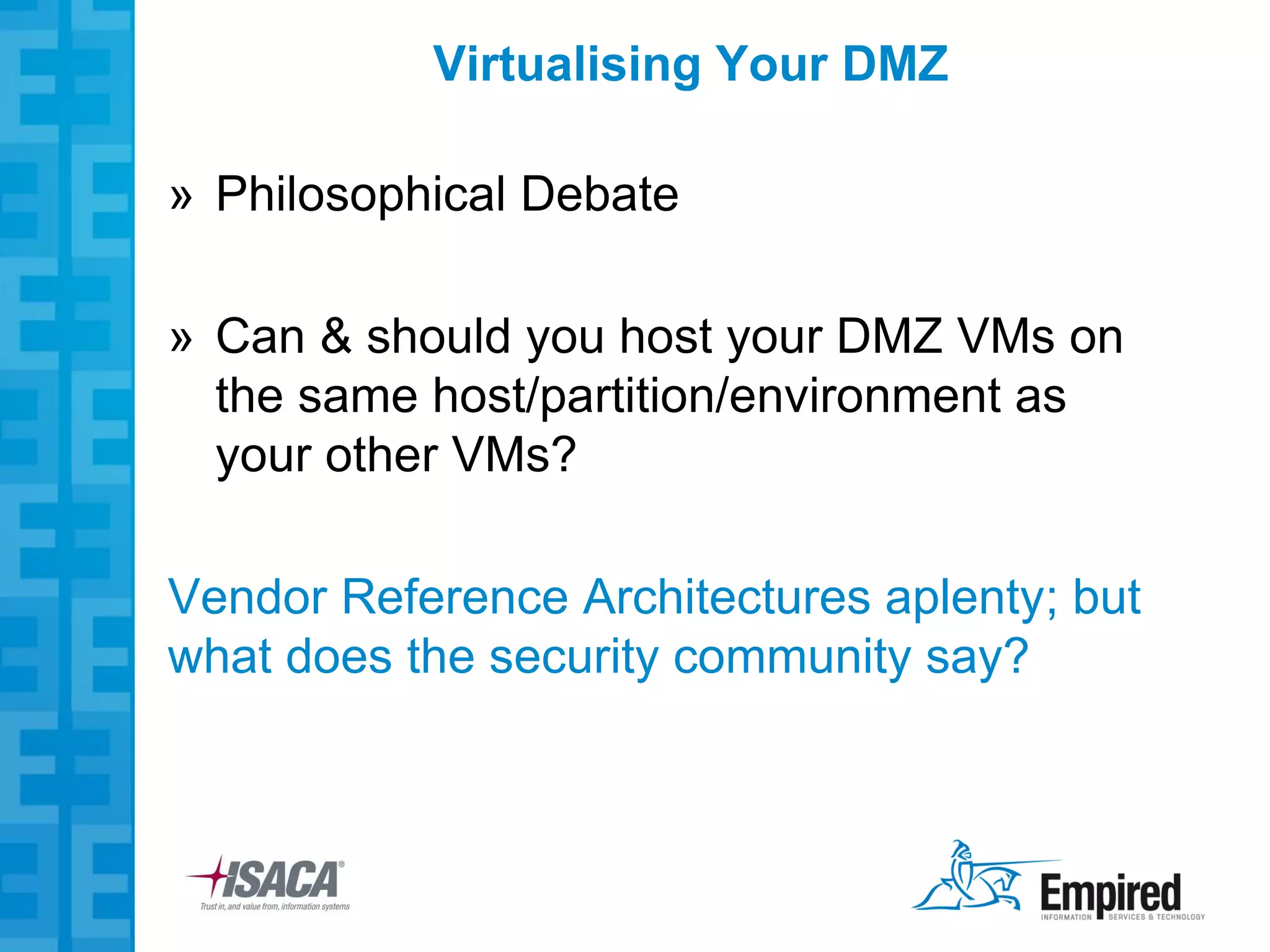 Virtualising Your DMZ

» Philosophical Debate

» Can & should you host your DMZ VMs on
  the same host/partition/environment as
  your other VMs?

Vendor Reference Architectures aplenty; but
what does the security community say?
 