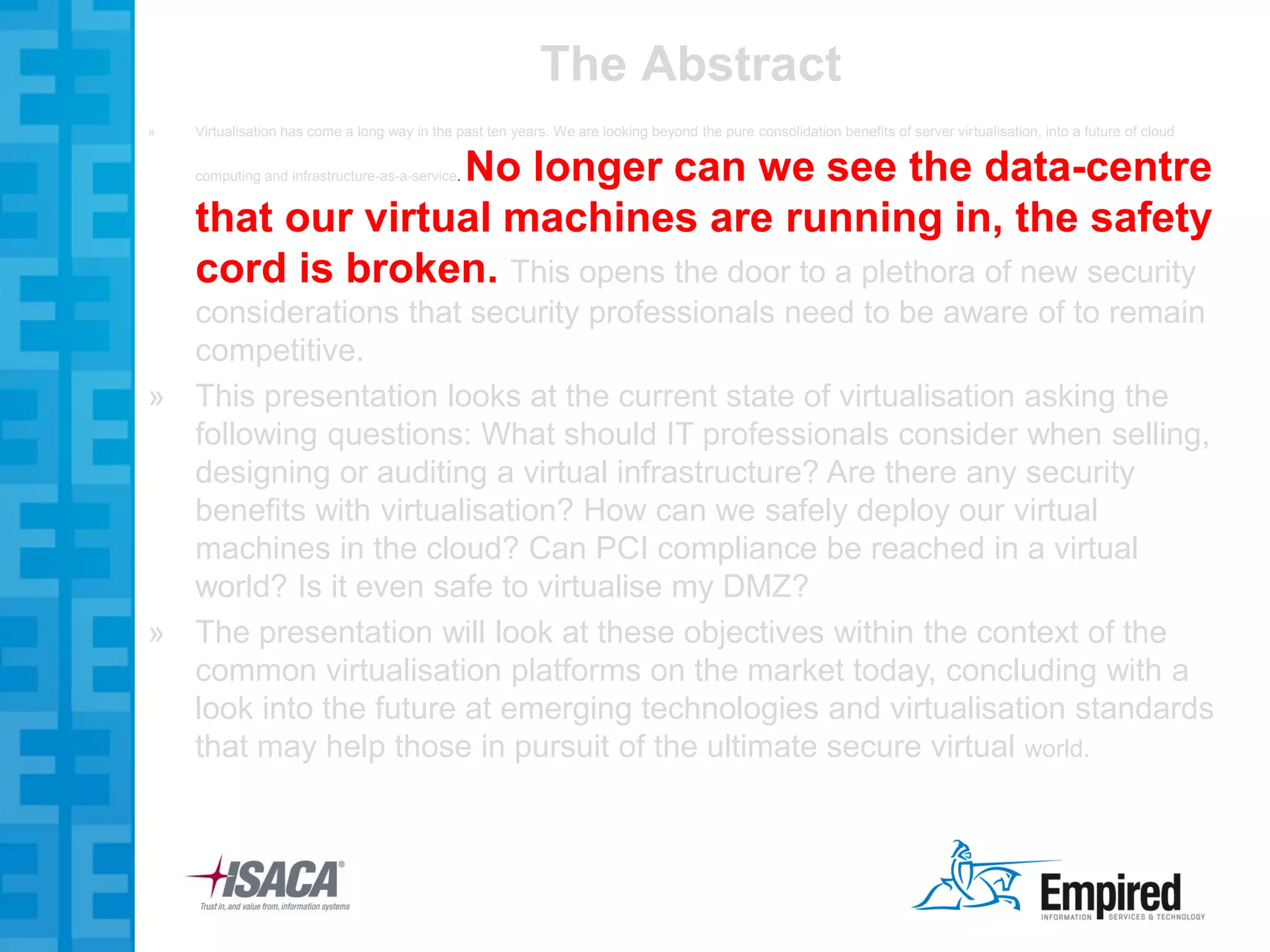 The Abstract
»   Virtualisation has come a long way in the past ten years. We are looking beyond the pure consolidation benefits of server virtualisation, into a future of cloud


                  No longer can we see the data-centre
    computing and infrastructure-as-a-service.


    that our virtual machines are running in, the safety
    cord is broken. This opens the door to a plethora of new security
  considerations that security professionals need to be aware of to remain
  competitive.
» This presentation looks at the current state of virtualisation asking the
  following questions: What should IT professionals consider when selling,
  designing or auditing a virtual infrastructure? Are there any security
  benefits with virtualisation? How can we safely deploy our virtual
  machines in the cloud? Can PCI compliance be reached in a virtual
  world? Is it even safe to virtualise my DMZ?
» The presentation will look at these objectives within the context of the
  common virtualisation platforms on the market today, concluding with a
  look into the future at emerging technologies and virtualisation standards
  that may help those in pursuit of the ultimate secure virtual world.
 