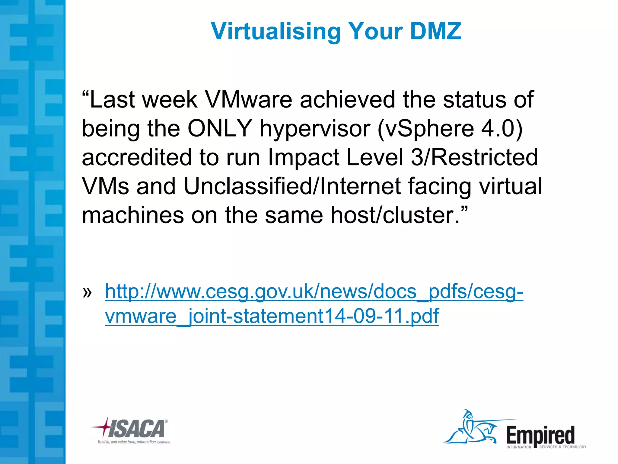 Virtualising Your DMZ

“Last week VMware achieved the status of
being the ONLY hypervisor (vSphere 4.0)
accredited to run Impact Level 3/Restricted
VMs and Unclassified/Internet facing virtual
machines on the same host/cluster.”


» http://www.cesg.gov.uk/news/docs_pdfs/cesg-
  vmware_joint-statement14-09-11.pdf
 