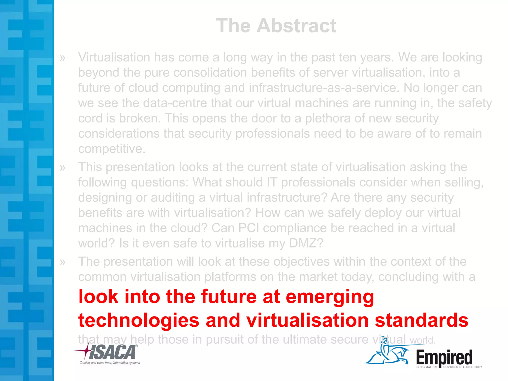 The Abstract
» Virtualisation has come a long way in the past ten years. We are looking
  beyond the pure consolidation benefits of server virtualisation, into a
  future of cloud computing and infrastructure-as-a-service. No longer can
  we see the data-centre that our virtual machines are running in, the safety
  cord is broken. This opens the door to a plethora of new security
  considerations that security professionals need to be aware of to remain
  competitive.
» This presentation looks at the current state of virtualisation asking the
  following questions: What should IT professionals consider when selling,
  designing or auditing a virtual infrastructure? Are there any security
  benefits are with virtualisation? How can we safely deploy our virtual
  machines in the cloud? Can PCI compliance be reached in a virtual
  world? Is it even safe to virtualise my DMZ?
» The presentation will look at these objectives within the context of the
  common virtualisation platforms on the market today, concluding with a
   look into the future at emerging
   technologies and virtualisation standards
   that may help those in pursuit of the ultimate secure virtual world.
 