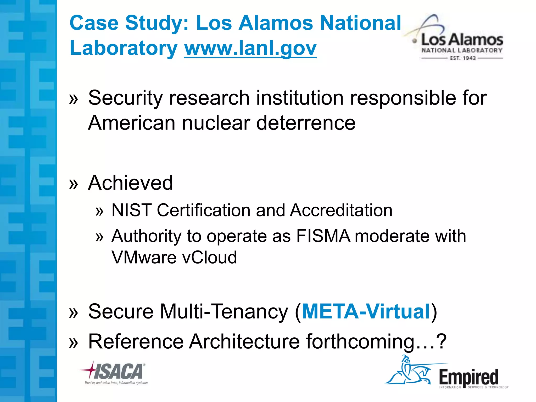 Case Study: Los Alamos National
Laboratory www.lanl.gov

» Security research institution responsible for
  American nuclear deterrence

» Achieved
   » NIST Certification and Accreditation
   » Authority to operate as FISMA moderate with
     VMware vCloud


» Secure Multi-Tenancy (META-Virtual)
» Reference Architecture forthcoming…?
 