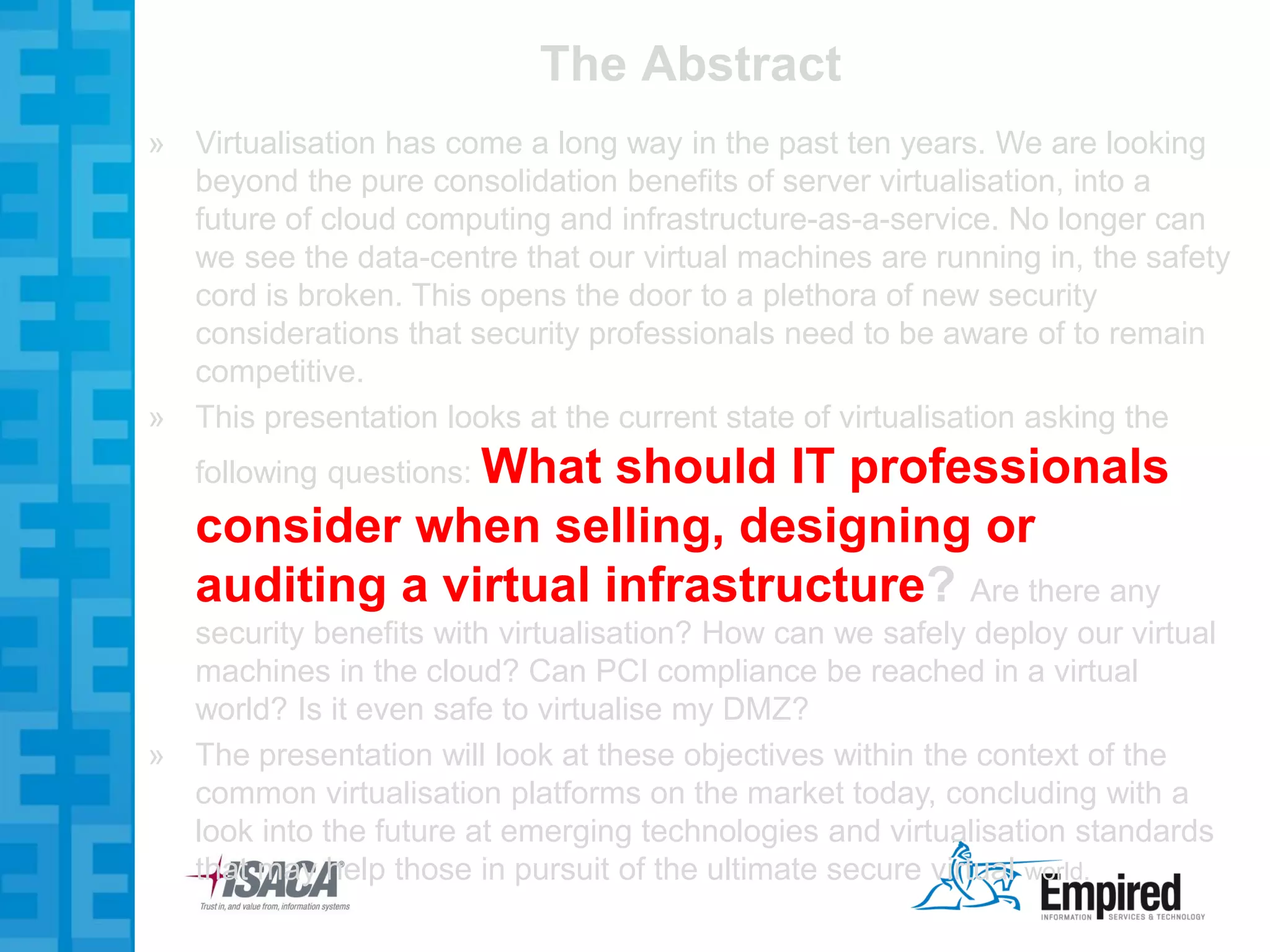 The Abstract
» Virtualisation has come a long way in the past ten years. We are looking
  beyond the pure consolidation benefits of server virtualisation, into a
  future of cloud computing and infrastructure-as-a-service. No longer can
  we see the data-centre that our virtual machines are running in, the safety
  cord is broken. This opens the door to a plethora of new security
  considerations that security professionals need to be aware of to remain
  competitive.
» This presentation looks at the current state of virtualisation asking the
   following questions: What
                       should IT professionals
   consider when selling, designing or
   auditing a virtual infrastructure? Are there any
  security benefits with virtualisation? How can we safely deploy our virtual
  machines in the cloud? Can PCI compliance be reached in a virtual
  world? Is it even safe to virtualise my DMZ?
» The presentation will look at these objectives within the context of the
  common virtualisation platforms on the market today, concluding with a
  look into the future at emerging technologies and virtualisation standards
  that may help those in pursuit of the ultimate secure virtual world.
 