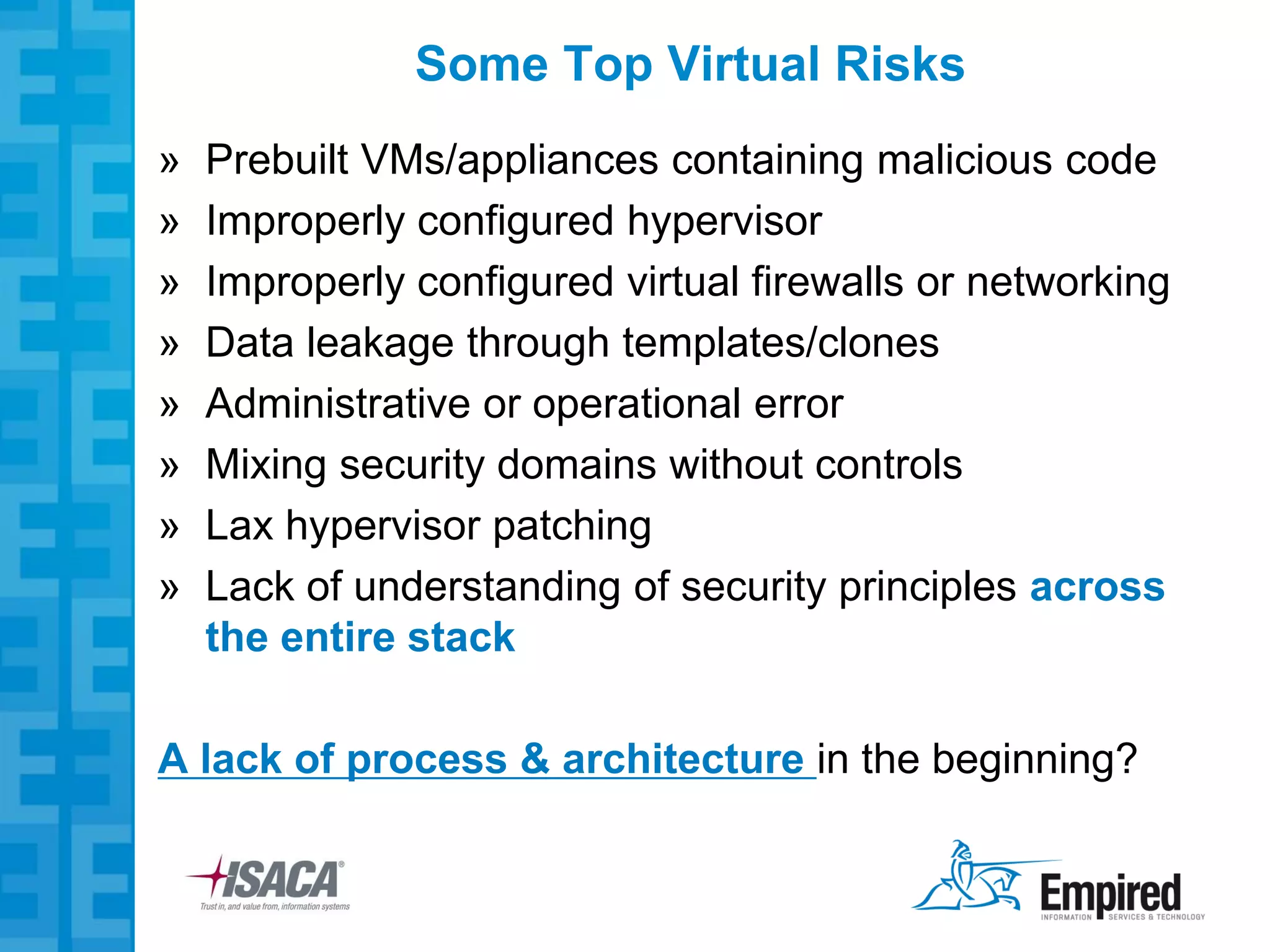 Some Top Virtual Risks
»   Prebuilt VMs/appliances containing malicious code
»   Improperly configured hypervisor
»   Improperly configured virtual firewalls or networking
»   Data leakage through templates/clones
»   Administrative or operational error
»   Mixing security domains without controls
»   Lax hypervisor patching
»   Lack of understanding of security principles across
    the entire stack

A lack of process & architecture in the beginning?
 