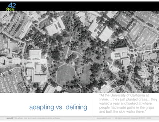 agile42 | We advise, train and coach companies building software www.agile42.com | All rights reserved. Copyright © 2007 - 2009.
“At the University of California at
Irvine, ...they just planted grass... they
waited a year and looked at where
people had made paths in the grass
and built the side walks there.”
adapting vs. deﬁning
 