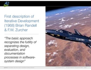 agile42 | We advise, train and coach companies building software www.agile42.com | All rights reserved. Copyright © 2007 - 2009.
First description of
Iterative Development
(1968) Brian Randell
& F.W. Zurcher
“The basic approach
recognizes the futility of
separating design,
evaluation, and
documentation
processes in software-
system design”
 