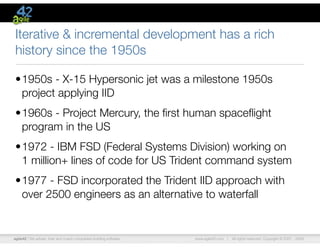 agile42 | We advise, train and coach companies building software www.agile42.com | All rights reserved. Copyright © 2007 - 2009.
Iterative & incremental development has a rich
history since the 1950s
•1950s - X-15 Hypersonic jet was a milestone 1950s
project applying IID
•1960s - Project Mercury, the ﬁrst human spaceﬂight
program in the US
•1972 - IBM FSD (Federal Systems Division) working on
1 million+ lines of code for US Trident command system
•1977 - FSD incorporated the Trident IID approach with
over 2500 engineers as an alternative to waterfall
 