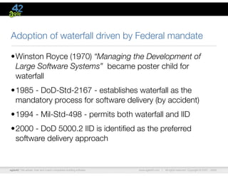 agile42 | We advise, train and coach companies building software www.agile42.com | All rights reserved. Copyright © 2007 - 2009.
Adoption of waterfall driven by Federal mandate
•Winston Royce (1970) “Managing the Development of
Large Software Systems” became poster child for
waterfall
•1985 - DoD-Std-2167 - establishes waterfall as the
mandatory process for software delivery (by accident)
•1994 - Mil-Std-498 - permits both waterfall and IID
•2000 - DoD 5000.2 IID is identiﬁed as the preferred
software delivery approach
 