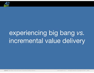 agile42 | We advise, train and coach companies building software www.agile42.com | All rights reserved. Copyright © 2007 - 2009.
experiencing big bang vs.
incremental value delivery
 