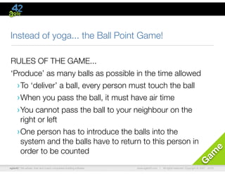 agile42 | We advise, train and coach companies building software www.agile42.com | All rights reserved. Copyright © 2007 - 2010.
G
am
e
Instead of yoga... the Ball Point Game!
RULES OF THE GAME...
‘Produce’ as many balls as possible in the time allowed
›To ‘deliver’ a ball, every person must touch the ball
›When you pass the ball, it must have air time
›You cannot pass the ball to your neighbour on the
right or left
›One person has to introduce the balls into the
system and the balls have to return to this person in
order to be counted
 