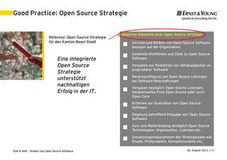 Good Practice: Open Source Strategie


                                                            Mögliche Elemente einer Open Source Strategie
                          Referenz: Open Source Strategie
                          für den Kanton Basel-Stadt             Vorteile und Risiken von Open Source Software
                                                                bezogen auf die Organisation
                                                                 Generelle Richtlinien und Ziele zu Open Source
                                                            
                                Eine integrierte                 Software

                                Open Source                     Vorgaben zur Reduktion von Abhängigkeiten zu
                                                                 proprietärer Software
                                Strategie
                                                                 Berücksichtigung von Open Source Lösungen
                                unterstützt                     bei Software-Beschaffungen
                                nachhaltigen                     Vorgaben bezüglich Open Source Lizenzen,
                                Erfolg in der IT.               beispielsweise Pure Open Source oder auch
                                                                 Open Core
                                                                 Kriterien zur Evaluation von Open Source
                                                                Software
                                                                 Regelung betreffend Freigabe von Open Source
                                                                Software
                                                                 Aus- und Weiterbildung bezüglich Open Source
                                                                Technologien, Organisation, Lizenzen etc.
                                                                 Umsetzungsmassnahmen der Strategieziele wie
                                                                Studie, Pilotprojekte, Kompetenzstelle etc.

ISACA AHS – Risiken von Open Source Software                                                     30. August 2011 | 15
 