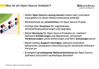 Was ist ein Open Source Anbieter?


                             • Selber Open Source Lösung lanciert haben oder zumindest
                               massgeblich an deren Weiterentwicklung beteiligt
                             • Mitarbeitende als «Committer» im Open Source Projekt
                             • Verfügt über Knowhow für regelmässige
                               Sicherheitsaktualisierungen und Upgrades
                             • Bietet Beratung für Open Source Produkte an, realisiert
                               Software-Einführungen und Migrationen, entwickelt
                               Verbesserungen und Erweiterungen und führt Schulungen durch
                             • Bietet mittels Support-Verträgen während verbindlich
                               deklarierter Zeitspanne Unterstützung für bestimmte Software-
                               Version an
                             • Ermöglicht grundlegende Weiterentwicklung der Open Source
                               Software und sichert nachhaltiges Bestehen



ISACA AHS – Risiken von Open Source Software                                    30. August 2011 | 20
 