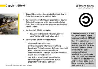 Copyleft Effekt

                             • Copyleft bezweckt, dass ein bestimmter Source
                               Code für immer frei erhältlich bleibt.
                             • Durch eine Copyleft Klausel geschützter Source
                               Code darf immer nur unter der ursprünglichen
                               Open Source Lizenz weitergegeben werden (sog.
                               viraler Effekt).
                             • Der Copyleft Effekt verbietet:
                                    • dass die veränderte Software („derived      Copyleft-Klausel, z.B. aus
                                      work“) proprietär vertrieben wird           der GNU General Public
                                                                                  License, version 3 (GPLv3)
                             • Der Copyleft Effekt verbietet nicht:
                                                                                  “[…] If you distribute
                                 • die unveränderte Nutzung                       copies of such a program,
                                 • die Organisations-interne Entwicklung          whether gratis or for a fee,
                                   Beachten: Verbreitung von Software innerhalb   you must pass on to the
                                   einer Unternehmensgruppe gilt als              recipients the same
                                   Veröffentlichung -> Folge: Source Code muss    freedoms that you
                                   intern mitgeliefert werden                     received. You must make
                                 • den Aufruf von Copyleft geschützten            sure that they, too, receive
                                   selbständigen Programmteilen durch             or can get the source code.
                                   proprietär vertriebene Software                And you must show them
                                                                                  these terms so they know
ISACA AHS – Risiken von Open Source Software                                      their rights. […]” 2011 | 27
                                                                                             30. August
 