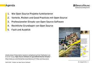 Agenda


   1. Wie Open Source Projekte funktionieren
   2. Vorteile, Risiken und Good Practices mit Open Source
   3. Professioneller Einsatz von Open Source Software
   4. Rechtliche Grundlagen von Open Source
   5. Fazit und Ausblick




Inhalte dieser Präsentation basieren weitgehend auf der Publikation von
Ernst & Young “Open Source Software im geschäftskritischen Einsatz”
http://www.ey.com/CH/de/Services/Advisory/IT-Risk-and-Assurance

ISACA AHS – Risiken von Open Source Software                              30. August 2011 | 2
 