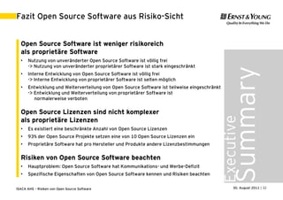 Fazit Open Source Software aus Risiko-Sicht


  Open Source Software ist weniger risikoreich
  als proprietäre Software
  •   Nutzung von unveränderter Open Source Software ist völlig frei
      -> Nutzung von unveränderter proprietärer Software ist stark eingeschränkt




                                                                                              Summary
  •   Interne Entwicklung von Open Source Software ist völlig frei
      -> Interne Entwicklung von proprietärer Software ist selten möglich
  •   Entwicklung und Weiterverteilung von Open Source Software ist teilweise eingeschränkt
      -> Entwicklung und Weiterverteilung von proprietärer Software ist
         normalerweise verboten

  Open Source Lizenzen sind nicht komplexer




                                                                                          Executive
  als proprietäre Lizenzen
  •   Es existiert eine beschränkte Anzahl von Open Source Lizenzen
  •   93% der Open Source Projekte setzen eine von 10 Open Source Lizenzen ein
  •   Proprietäre Software hat pro Hersteller und Produkte andere Lizenzbestimmungen

  Risiken von Open Source Software beachten
  •   Hauptproblem: Open Source Software hat Kommunikations- und Werbe-Defizit
  •   Spezifische Eigenschaften von Open Source Software kennen und Risiken beachten


ISACA AHS – Risiken von Open Source Software                                                    30. August 2011 | 32
 