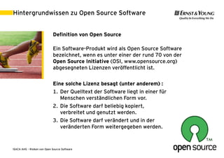 Hintergrundwissen zu Open Source Software


                             Definition von Open Source

                             Ein Software-Produkt wird als Open Source Software
                             bezeichnet, wenn es unter einer der rund 70 von der
                             Open Source Initiative (OSI, www.opensource.org)
                             abgesegneten Lizenzen veröffentlicht ist.

                             Eine solche Lizenz besagt (unter anderem) :
                             1. Der Quelltext der Software liegt in einer für
                                Menschen verständlichen Form vor.
                             2. Die Software darf beliebig kopiert,
                                verbreitet und genutzt werden.
                             3. Die Software darf verändert und in der
                                veränderten Form weitergegeben werden.



ISACA AHS – Risiken von Open Source Software                                       30. August 2011 | 4
 