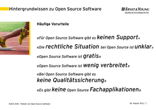 Hintergrundwissen zu Open Source Software


                             Häufige Vorurteile


                             «Für Open Source Software gibt es keinen   Support»
                             «Die     rechtliche Situation bei Open Source ist unklar»
                             «Open Source Software ist gratis»

                             «Open Source Software ist   wenig verbreitet»
                             «Bei Open Source Software gibt es
                             keine Qualitätssicherung»
                             «Es gibt keine Open Source Fachapplikationen»


ISACA AHS – Risiken von Open Source Software                                30. August 2011 | 7
 