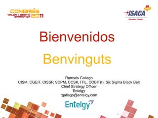 Bienvenidos
             Benvinguts
                         Ramsés Gallego
CISM, CGEIT, CISSP, SCPM, CCSK, ITIL, COBIT(f), Six Sigma Black Belt
                       Chief Strategy Officer
                              Entelgy
                      rgallego@entelgy.com
 