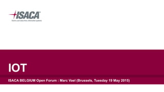 IOT
ISACA BELGIUM Open Forum : Marc Vael (Brussels, Tuesday 19 May 2015)
 