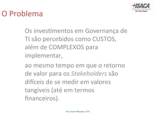 Prof. Andre Pitkowski, 2015
O	
  Problema	
  
Os	
  inves5mentos	
  em	
  Governança	
  de	
  
TI	
  são	
  percebidos	
  como	
  CUSTOS,	
  
além	
  de	
  COMPLEXOS	
  para	
  
implementar,	
  
ao	
  mesmo	
  tempo	
  em	
  que	
  o	
  retorno	
  
de	
  valor	
  para	
  os	
  Stakeholders	
  são	
  
diGceis	
  de	
  se	
  medir	
  em	
  valores	
  
tangíveis	
  (até	
  em	
  termos	
  
ﬁnanceiros).	
  
 