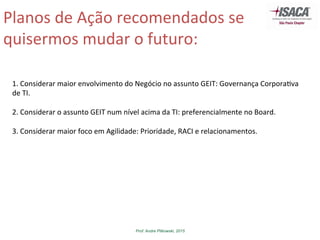 Prof. Andre Pitkowski, 2015
Planos	
  de	
  Ação	
  recomendados	
  se	
  
quisermos	
  mudar	
  o	
  futuro:	
  
1.	
  Considerar	
  maior	
  envolvimento	
  do	
  Negócio	
  no	
  assunto	
  GEIT:	
  Governança	
  Corpora5va	
  
de	
  TI.	
  
	
  
2.	
  Considerar	
  o	
  assunto	
  GEIT	
  num	
  nível	
  acima	
  da	
  TI:	
  preferencialmente	
  no	
  Board.	
  
	
  
3.	
  Considerar	
  maior	
  foco	
  em	
  Agilidade:	
  Prioridade,	
  RACI	
  e	
  relacionamentos.	
  
 