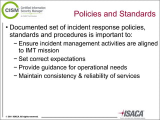 Policies and Standards Documented set of incident response policies, standards and procedures is important to: Ensure incident management activities are aligned to IMT mission Set correct expectations Provide guidance for operational needs Maintain consistency & reliability of services 