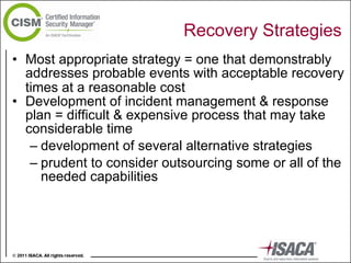 Recovery Strategies Most appropriate strategy = one that demonstrably addresses probable events with acceptable recovery times at a reasonable cost   Development of incident management & response plan = difficult & expensive process that may take considerable time development of several alternative strategies  prudent to consider outsourcing some or all of the needed capabilities 
