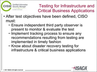 Testing for Infrastructure and Critical Business Applications After test objectives have been defined, CISO must: Ensure independent third party observer is present to monitor & evaluate the test  Implement tracking process to ensure any recommendations resulting from testing are implemented in timely fashion Know about disaster recovery testing for infrastructure & critical business applications 