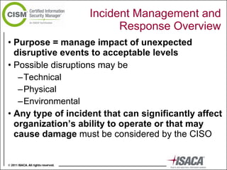 Incident Management and Response Overview Purpose = manage impact of unexpected disruptive events to acceptable levels Possible disruptions may be  Technical Physical  Environmental Any type of incident that can significantly affect  organization’s ability to operate or that may cause damage  must be considered by the CISO 